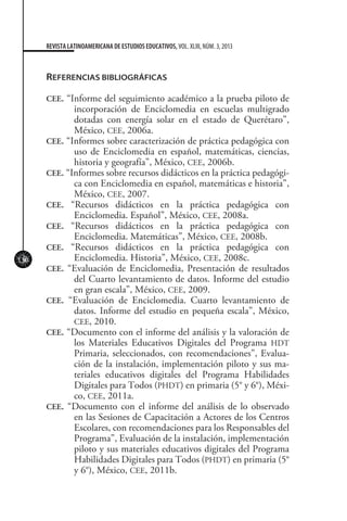 130
REVISTA LATINOAMERICANA DE ESTUDIOS EDUCATIVOS, VOL. XLIII, NÚM. 3, 2013
REFERENCIAS BIBLIOGRÁFICAS
CEE. “Informe del seguimiento académico a la prueba piloto de
incorporación de Enciclomedia en escuelas multigrado
dotadas con energía solar en el estado de Querétaro”,
México, CEE, 2006a.
CEE. “Informes sobre caracterización de práctica pedagógica con
uso de Enciclomedia en español, matemáticas, ciencias,
historia y geografía”, México, CEE, 2006b.
CEE. “Informes sobre recursos didácticos en la práctica pedagógi-
ca con Enciclomedia en español, matemáticas e historia”,
México, CEE, 2007.
CEE. “Recursos didácticos en la práctica pedagógica con
Enciclomedia. Español”, México, CEE, 2008a.
CEE. “Recursos didácticos en la práctica pedagógica con
Enciclomedia. Matemáticas”, México, CEE, 2008b.
CEE. “Recursos didácticos en la práctica pedagógica con
Enciclomedia. Historia”, México, CEE, 2008c.
CEE. “Evaluación de Enciclomedia, Presentación de resultados
del Cuarto levantamiento de datos. Informe del estudio
en gran escala”, México, CEE, 2009.
CEE. “Evaluación de Enciclomedia. Cuarto levantamiento de
datos. Informe del estudio en pequeña escala”, México,
CEE, 2010.
CEE. “Documento con el informe del análisis y la valoración de
los Materiales Educativos Digitales del Programa HDT
Primaria, seleccionados, con recomendaciones”, Evalua-
ción de la instalación, implementación piloto y sus ma-
teriales educativos digitales del Programa Habilidades
Digitales para Todos (PHDT) en primaria (5° y 6°), Méxi-
co, CEE, 2011a.
CEE. “Documento con el informe del análisis de lo observado
en las Sesiones de Capacitación a Actores de los Centros
Escolares, con recomendaciones para los Responsables del
Programa”, Evaluación de la instalación, implementación
piloto y sus materiales educativos digitales del Programa
Habilidades Digitales para Todos (PHDT) en primaria (5°
y 6°), México, CEE, 2011b.
 