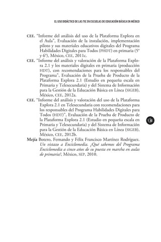 131
El uso didáctico de las TIC en escuelas de educación básica en méxico
CEE. “Informe del análisis del uso de la Plataforma Explora en
el Aula”, Evaluación de la instalación, implementación
piloto y sus materiales educativos digitales del Programa
Habilidades Digitales para Todos (PHDT) en primaria (5°
y 6°), México, CEE, 2011c.
CEE. “Informe del análisis y valoración de la Plataforma Explo-
ra 2.1 y los materiales digitales en primaria (producción
HDT), con recomendaciones para los responsables del
Programa”, Evaluación de la Prueba de Producto de la
Plataforma Explora 2.1 (Estudio en pequeña escala en
Primaria y Telesecundaria) y del Sistema de Información
para la Gestión de la Educación Básica en Línea (SIGEB),
México, CEE, 2012a.
CEE. “Informe del análisis y valoración del uso de la Plataforma
Explora 2.1 en Telesecundaria con recomendaciones para
los responsables del Programa Habilidades Digitales para
Todos (HDT)”, Evaluación de la Prueba de Producto de
la Plataforma Explora 2.1 (Estudio en pequeña escala en
Primaria y Telesecundaria) y del Sistema de Información
para la Gestión de la Educación Básica en Línea (SIGEB),
México, CEE, 2012b.
Mejía Botero, Fernando y Félix Francisco Martínez Rodríguez.
Un vistazo a Enciclomedia. ¿Qué sabemos del Programa
Enciclomedia a cinco años de su puesta en marcha en aulas
de primaria?, México, SEP, 2010.
 