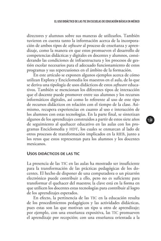 101
El uso didáctico de las TIC en escuelas de educación básica en méxico
directores y alumnos sobre sus maneras de utilizarlos. También
tuvieron en cuenta tanto la información acerca de la incorpora-
ción de ambos tipos de software al proceso de enseñanza y apren-
dizaje, como la manera en que estos promueven el desarrollo de
competencias didácticas y digitales en docentes y alumnos, consi-
derando las condiciones de infraestructura y los procesos de ges-
tión escolar necesarios para el adecuado funcionamiento de estos
programas y sus repercusiones en el ámbito de la formación.
En este artículo se exponen algunos ejemplos acerca de cómo
utilizan Explora y Enciclomedia los maestros en el aula, de lo que
se deriva una tipología de usos didácticos de estos software educa-
tivos. También se mencionan los diferentes tipos de interacción
que el docente puede promover entre sus alumnos y los recursos
informáticos digitales, así como lo referente al uso de este tipo
de recursos didácticos en relación con el tiempo de la clase. Asi-
mismo, recupera experiencias en cuanto al uso e interacción de
los alumnos con estas tecnologías. En la parte final, se sintetizan
algunos de los aprendizajes construidos a partir de estos siete años
de seguimiento al quehacer educativo en las aulas con los pro-
gramas Enciclomedia y HDT, los cuales se enmarcan al lado de
otros procesos de transformación implicados en la RIEB, junto a
los retos que estos representan para los alumnos y los docentes
mexicanos.
Usos didácticos de las TIC
La presencia de las TIC en las aulas ha mostrado ser insuficiente
para la transformación de las prácticas pedagógicas de los do-
centes. El hecho de disponer de una computadora o un pizarrón
electrónico puede contribuir a ello, pero no es suficiente para
transformar el quehacer del maestro; la clave está en la forma en
que utilicen los docentes estas tecnologías para contribuir al logro
de los aprendizajes esperados.
En efecto, la pertinencia de las TIC en la educación resulta
de los procedimientos pedagógicos y las actividades didácticas,
pues estas son las que motivan un tipo u otro de aprendizaje;
por ejemplo, con una enseñanza expositiva, las TIC promueven
el aprendizaje por recepción; con una enseñanza orientada a la
 