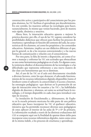 102
REVISTA LATINOAMERICANA DE ESTUDIOS EDUCATIVOS, VOL. XLIII, NÚM. 3, 2013
construcción activa y participativa del conocimiento por los pro-
pios alumnos, las TIC facilitan el aprendizaje por descubrimiento.
En este sentido, los maestros utilizan las tecnologías para hacer,
sustancialmente, lo mismo que venían haciendo, pero de manera
más rápida, dinámica y atractiva.
Ahora bien, la innovación educativa apuesta a mejorar la
práctica docente; por ello, el uso de las TIC supone considerar las
posibilidades didácticas que ofrecen para facilitar los procesos de
enseñanza y aprendizaje en función del contexto del aula, las carac-
terísticas de los alumnos, así como los propósitos y los contenidos
educativos. Asimismo, implica un uso didáctico diferente al que,
por lo general, se da a los recursos convencionales y a las nuevas
formas de comunicación y relación con el conocimiento.
Por otra parte, la falta de interés y disposición, así como el te-
mor a manejar y enfrentar las TIC son actitudes que obstaculizan
su uso como herramientas pedagógicas en el aula. En algunos casos,
la resistencia obedece al desconocimiento de las tecnologías o a las
dificultades que representa enfrentarse a una nueva manera de
dar clase con herramientas que no se dominan.
Así, el uso de las TIC en el aula está directamente vinculado
a diversos factores, entre los que destacan: el adecuado funciona-
miento de los recursos informáticos digitales disponibles (tanto el
hardware como el software), la conectividad y el acceso a Internet,
las estrategias pedagógicas –que derivan en la promoción de un
tipo de interacción entre los usuarios y las TIC–, las habilidades
digitales de docentes y alumnos, así como su actitud hacia la tec-
nología, y el tiempo disponible en cada clase para introducir este
tipo de recursos.
La instalación de Enciclomedia y, últimamente, de Explo-
ra en la escuela primaria mexicana ha sido parte de una política
educativa que busca incorporar las TIC al quehacer educativo,
iniciativa que ha permitido reconocer diversos usos pedagógicos
de estos software al interior de las aulas de 5º y 6º de primaria.
La información recabada a través de las distintas evaluaciones del
CEE se comparte aquí con la finalidad de aportar datos útiles para
incorporar estos recursos informáticos digitales, tanto como otros
de la misma índole, a los procesos de enseñanza y aprendizaje.
 
