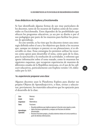 103
El uso didáctico de las TIC en escuelas de educación básica en méxico
Usos didácticos de Explora y Enciclomedia
Se han identificado algunas formas de uso muy particulares de
los docentes, tanto de los recursos de Explora como de los conte-
nidos en Enciclomedia. Estos dependen de las posibilidades que
ofrecen los programas educativos, ya sea por su diseño o por el
uso pedagógico por parte de los maestros para facilitar los proce-
sos de aprendizaje.
En este sentido, se ha visto que los docentes tienen una estra-
tegia definida sobre el uso y los objetivos que darán a los recursos
que, aunque no siempre es patente en sus planeaciones, sí es ob-
servable en clase. Estas estrategias les permiten utilizar los recur-
sos como apoyo para desarrollar el tema, como guía de la clase,
para la ejercitación y la resolución de actividades, o referente que
aporte información sobre el tema tratado, como lo muestran los
siguientes esquemas, que recuperan experiencias de maestros de
diferentes estados de la República mexicana, en el uso de los soft-
ware educativos, particularmente con Explora versión 1.0, elabo-
rados por la SEP.
1a. experiencia: preparar una clase
Algunos docentes usan la Plataforma Explora para diseñar sus
propios Objetos de Aprendizaje(ODA), o bien, revisar y seleccio-
nar, previamente, los materiales educativos que los apoyarán para
el desarrollo de la clase.
Caso Veracruz
Grado Quinto
Asignatura Matemáticas
Tema Fracciones
Aprendizajes
esperados
•	 Resuelve problemas que implican expresar la fracción como reparto y razón.
•	 Aplica fracciones equivalentes y compara con fracciones de distinto
denominador.
•	 Reconoce fracciones propias, y localiza números mixtos en la recta numérica a
partir de distintas informaciones.
 