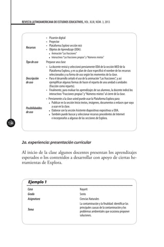 104
REVISTA LATINOAMERICANA DE ESTUDIOS EDUCATIVOS, VOL. XLIII, NÚM. 3, 2013
Recursos
•	 Pizarrón digital
•	 Proyector
•	 Plataforma Explora sección med
•	 Objetos de Aprendizaje (ODA):
t Animación“Las fracciones”
t Interactivos“Las fracciones propias”y“Números mixtos”
Tipodeuso Preparar una clase
Descripción
deuso
•	 La docente revisó y seleccionó previamente ODA de la sección MED de la
Plataforma Explora, y en su plan de clase especificó el nombre de los recursos
seleccionados y su forma de uso según los momentos de la clase.
•	 Para el desarrollo señaló el uso de la animación“Las fracciones”, y así
ejemplificar algunas formas de hacer el reparto de una unidad o unidades
(fracción como reparto).
•	 Finalmente, para evaluar los aprendizajes de sus alumnos, la docente indicó los
interactivos“Fracciones propias”y“Números mixtos”al cierre de la clase.
Posibilidaddes
deuso
•	 Previamente a la clase usted puede usar la Plataforma Explora para:
t Publicar en la sección Inicio textos, imágenes, documentos o enlaces que vaya
a usar en la clase.
t Elaborar con la sección Asistente diapositivas expositivas u ODA.
t También puede buscar y seleccionar recursos procedentes de Internet
e incorporarlos a algunas de las secciones de Explora.
Ejemplo 1
Caso Nayarit
Grado Sexto
Asignatura Ciencias Naturales
Tema
La contaminación y la finalidad: identificar las
principales causas de la contaminación y los
problemas ambientales que ocasiona proponer
soluciones.
2a. experiencia: presentación curricular
Al inicio de la clase algunos docentes presentan los aprendizajes
esperados o los contenidos a desarrollar con apoyo de ciertas he-
rramientas de Explora.
 