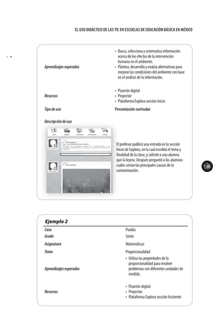 105
El uso didáctico de las TIC en escuelas de educación básica en méxico
Aprendizajesesperados
•	 Busca, selecciona y sistematiza información
acerca de los efectos de la intervención
humana en el ambiente.
•	 Plantea, desarrolla y evalúa alternativas para
mejorar las condiciones del ambiente con base
en el análisis de la información.
Recursos
•	 Pizarrón digital
•	 Proyector
•	 Plataforma Explora sección Inicio
Tipodeuso Presentación curricular
Descripcióndeuso
El profesor publicó una entrada en la sección
Inicio de Explora, en la cual escribió el tema y
finalidad de la clase, y solicitó a una alumna
que la leyera. Después preguntó a los alumnos
cuáles serían las principales causas de la
contaminación.
Ejemplo 2
Caso Puebla
Grado Sexto
Asignatura Matemáticas
Tema Proporcionalidad
Aprendizajesesperados
•	 Utiliza las propiedades de la
proporcionalidad para resolver
problemas con diferentes unidades de
medida.
Recursos
•	 Pizarrón digital
•	 Proyector
•	 Plataforma Explora sección Asistente
•	 t
 