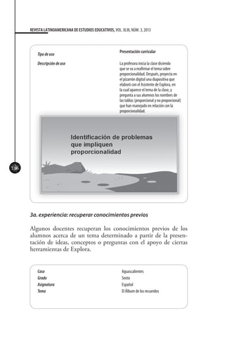 106
REVISTA LATINOAMERICANA DE ESTUDIOS EDUCATIVOS, VOL. XLIII, NÚM. 3, 2013
Tipodeuso
Presentación curricular
Descripcióndeuso La profesora inicia la clase diciendo
que se va a reafirmar el tema sobre
proporcionalidad. Después, proyecta en
el pizarrón digital una diapositiva que
elaboró con el Asistente de Explora, en
la cual aparece el tema de la clase, y
pregunta a sus alumnos los nombres de
las tablas (proporcional y no proporcional)
que han manejado en relación con la
proporcionalidad.
3a. experiencia: recuperar conocimientos previos
Algunos docentes recuperan los conocimientos previos de los
alumnos acerca de un tema determinado a partir de la presen-
tación de ideas, conceptos o preguntas con el apoyo de ciertas
herramientas de Explora.
Caso Aguascalientes
Grado Sexto
Asignatura Español
Tema El Álbum de los recuerdos
 