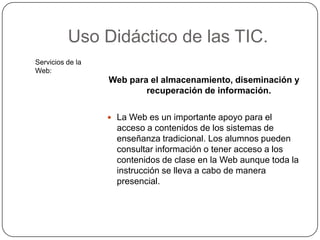 Uso Didáctico de las TIC.
Servicios de la
Web:
                  Web para el almacenamiento, diseminación y
                          recuperación de información.

                   La Web es un importante apoyo para el
                    acceso a contenidos de los sistemas de
                    enseñanza tradicional. Los alumnos pueden
                    consultar información o tener acceso a los
                    contenidos de clase en la Web aunque toda la
                    instrucción se lleva a cabo de manera
                    presencial.
 