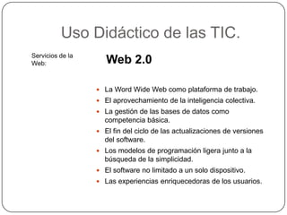 Uso Didáctico de las TIC.
Servicios de la
Web:                 Web 2.0

                   La Word Wide Web como plataforma de trabajo.
                   El aprovechamiento de la inteligencia colectiva.
                   La gestión de las bases de datos como
                    competencia básica.
                   El fin del ciclo de las actualizaciones de versiones
                    del software.
                   Los modelos de programación ligera junto a la
                    búsqueda de la simplicidad.
                   El software no limitado a un solo dispositivo.
                   Las experiencias enriquecedoras de los usuarios.
 