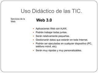 Uso Didáctico de las TIC.
Servicios de la
Web:                 Web 3.0
                   Aplicaciones Web con AJAX.
                   Podrán trabajar todas juntas.
                   Serán relativamente pequeñas.
                   Gestionarán datos que estarán en toda Internet.
                   Podrán ser ejecutadas en cualquier dispositivo (PC,
                    teléfono móvil, etc).
                   Serán muy rápidas y muy personalizables.
 