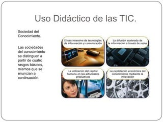 Uso Didáctico de las TIC.
Sociedad del
Conocimiento.


Las sociedades
del conocimiento
se distinguen a
partir de cuatro
rasgos básicos,
mismos que se
enuncian a
continuación:
 