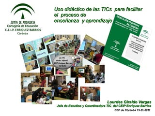 Uso didáctico de las TICs para facilitar
el proceso de
enseñanza y aprendizaje




                                 Lourdes Giraldo Vargas
 Jefa de Estudios y Coordinadora TIC del CEIP Enríquez Barrios
                                      CEP de Córdoba 15-11-2011
 