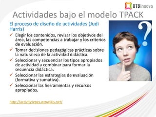 Actividades bajo el modelo TPACK
El proceso de diseño de actividades (Judi
Harris)
 Elegir los contenidos, revisar los objetivos del
área, las competencias a trabajar y los criterios
de evaluación.
 Tomar decisiones pedagógicas prácticas sobre
la naturaleza de la actividad didáctica.
 Seleccionar y secuenciar los tipos apropiados
de actividad a combinar para formar la
secuencia didáctica.
 Seleccionar las estrategias de evaluación
(formativa y sumativa).
 Seleccionar las herramientas y recursos
apropiados.
http://activitytypes.wmwikis.net/
 
