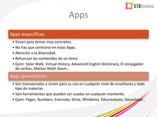 Apps
Apps específicas
• Sirven para temas muy concretos.
• No hay que centrarse en estas Apps.
• Atención a la diversidad.
• Refuerzan los contenidos de un tema.
• Ejem: Solar Walk, Virtual History, Advanced English Dictionary, El conjugador
de verbos, Motion Math Zoom…
Apps generalistas
• Son transversales y sirven para su uso en cualquier nivel de enseñanza y todo
tipo de materias.
• Son herramientas que pueden ser usadas en cualquier momento.
• Ejem: Pages, Numbers, Evernote, Drive, Mindomo, Educreations, Souncloud…
 
