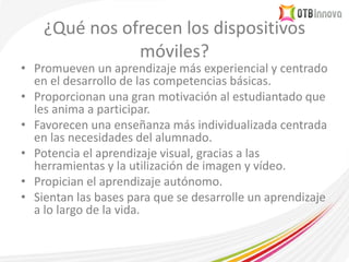 ¿Qué nos ofrecen los dispositivos
móviles?
• Promueven un aprendizaje más experiencial y centrado
en el desarrollo de las competencias básicas.
• Proporcionan una gran motivación al estudiantado que
les anima a participar.
• Favorecen una enseñanza más individualizada centrada
en las necesidades del alumnado.
• Potencia el aprendizaje visual, gracias a las
herramientas y la utilización de imagen y vídeo.
• Propician el aprendizaje autónomo.
• Sientan las bases para que se desarrolle un aprendizaje
a lo largo de la vida.
 