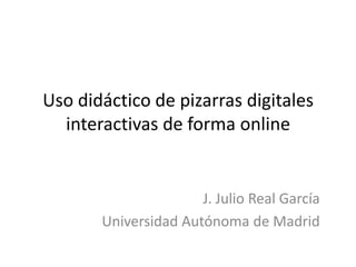 Uso didáctico de pizarras digitales
  interactivas de forma online


                      J. Julio Real García
       Universidad Autónoma de Madrid
 