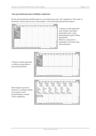 Uso do auto preenchimento para inserir dados                                                  Página - 4/7



Auto preenchimento para múltiplas seqüências

O auto preenchimento também pode ser executado para criar vária seqüências. Para tanto os
elementos iniciais devem estar selecionados, como mostrado pela próxima figura.


                                                                 A figura ao lado apresenta
                                                                 uma seleção com dados
                                                                 preparados para o auto
                                                                 preenchimento pelas linhas
                                                                 da planilha.
                                                                 Observe o dispositivo
                                                                 apontador no formato auto
                                                                 preenchimento.




A figura ao lado apresenta
o contorno anunciando o
auto preenchimento.




Nesta figura é possível
observar o resultado obtido
ao executar o auto
preenchimento criando
várias seqüências.




                                          Celso Lemos Ferreira
 