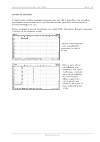 Uso do auto preenchimento para inserir dados                                                  Página - 5/7



Controle de seqüências

O Excel permite combinar o auto preenchimento coma tecla <Ctrl> de modo a evitar que valores
incrementados automaticamente não sejam incrementados ou que valores não incrementados
automaticamente passem a ser.

Quando o auto preenchimento é combinado com a tecla <Ctrl>, o formato do dispositivo apontador
é acrescido de um sinal mais ao lado.




                                                                 A figura ao lado apresenta
                                                                 o auto preenchimento
                                                                 combinado com a tecla
                                                                 <Ctrl>.




                                                                  Observe que a seleção
                                                                  inicial Jan que sem a
                                                                  combinação com a tecla
                                                                  <Ctrl> gera a seqüência,
                                                                  não gerou tal seqüência.
                                                                  Note também que a
                                                                  seleção inicial com o
                                                                  valor 1 que não gera
                                                                  seqüência, gerou pois foi
                                                                  feita combinando a tecla
                                                                  <Ctrl>




                                          Celso Lemos Ferreira
 
