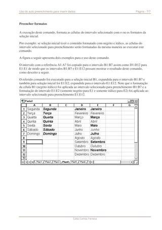 Uso do auto preenchimento para inserir dados                                            Página - 7/7



Preencher formatos

A execução deste comando, formata as células do intervalo selecionado com o ou os formatos da
seleção inicial.

Por exemplo: se seleção inicial tiver o conteúdo formatado com negrito e itálico, as células do
intervalo selecionado para preenchimento serão formatadas da mesma maneira ao executar este
comando.

A figura a seguir apresenta dois exemplos para o uso deste comando.

O intervalo com a referência A1:A7 foi copiado para o intervalo B1:B7 assim como D1:D12 para
E1:E1 de modo que os intervalos B1:B7 e E1:E12 possam mostrar o resultado deste comando,
como descrito a seguir.

O referido comando foi executado para a seleção inicial B1, expandida para o intervalo B1:B7 e
também para seleção inicial foi E1:E2, expandida para o intervalo E1:E12. Note que o formatação
da célula B1 (negrito itálico) foi aplicada ao intervalo selecionado para preenchimento B1:B7 e a
formatação do intervalo E1:E2 (somente negrito para E1 e somente itálico para E2) foi aplicada ao
intervalo selecionado para preenchimento E1:E12.




                                          Celso Lemos Ferreira
 