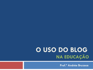 O USO DO BLOG   NA EDUCAÇÃO Prof.ª Andréa Bruzaca 
