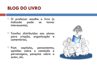 BLOG DO LIVRO O professor escolhe o livro (o indicado pode se tornar interessante); Tarefas distribuídas aos alunos para criação, organização e comentários; Post: capítulos, pensamentos, opiniões sobre o conteúdo e personagens, pesquisa sobre o autor, etc. 