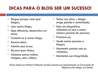 DICAS PARA O BLOG SER UM SUCESSO! Blogue porque você quer blogar; Leia outros blogs; Seja diferente, desenvolva um tema; Conecte-se a outros blogs; Escreva bem; Admita seus erros; Escreva bons títulos; Adicione outras mídias: imagens, sons, vídeos; Tenha voz ativa – blogar exige paixão e autoridade; Saia da blogosfera, relacione-se com o maior número possível de pessoas; Promova-se; Ajude outras pessoas a blogar; Mantenha contato com os visitantes; Mantenha sua integridade. *Dicas dadas por Robert & Maryam Scoble durante sua apresentação na Convenção de Negócios para Blogs, em Seatle.  