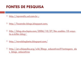 FONTES DE PESQUISA http://aprendiz.uol.com.br ; http://fazendo-blogs.blogspot.com; http://blog.stewtopia.com/2006/10/27/the-scobles-10-ways-to-a-killer-blog/   http://novoblogbeta.blogspot.com/ http://pt.wikipedia.org/wiki/Blogs_educativos#Vantagens_dos_blogs_educativos 