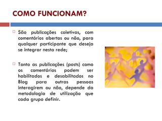 COMO FUNCIONAM? São publicações coletivas, com comentários abertos ou não, para qualquer participante que deseja se integrar nesta rede; Tanto as publicações (posts) como os comentários podem ser habilitados e desabilitados no Blog para outras pessoas interagirem ou não, depende da metodologia de utilização que cada grupo definir. 