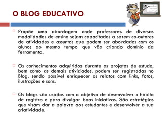 O BLOG EDUCATIVO Propõe uma abordagem onde professores de diversas modalidades de ensino sejam capacitados a serem co-autores de atividades e assuntos que podem ser abordados com os alunos ao mesmo tempo que vão criando domínio da ferramenta. Os conhecimentos adquiridos durante os projetos de estudo, bem como as demais atividades, podem ser registradas no Blog, sendo possível enriquecer os relatos com links, fotos, ilustrações e sons.  Os blogs são usados com o objetivo de desenvolver o hábito de registro e para divulgar boas iniciativas. São estratégias que visam dar a palavra aos estudantes e desenvolver a sua criatividade. 