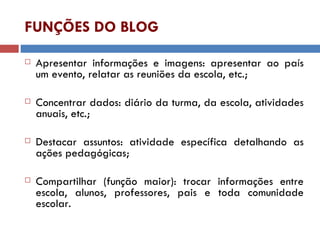 FUNÇÕES DO BLOG Apresentar informações e imagens: apresentar ao país um evento, relatar as reuniões da escola, etc.; Concentrar dados: diário da turma, da escola, atividades anuais, etc.; Destacar assuntos: atividade específica detalhando as ações pedagógicas; Compartilhar (função maior): trocar informações entre escola, alunos, professores, pais e toda comunidade escolar. 