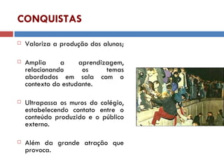 CONQUISTAS Valoriza a produção dos alunos;  Amplia a aprendizagem, relacionando os temas abordados em sala com o contexto do estudante. Ultrapassa os muros do colégio, estabelecendo contato entre o conteúdo produzido e o público externo.  Além da grande atração que provoca. 