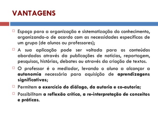 VANTAGENS Espaço para a organização e sistematização do conhecimento, organizando-o de acordo com as necessidades específicas de um grupo (de alunos ou professores); A sua aplicação pode ser voltada para os conteúdos abordados através da publicações de notícias, reportagem, pesquisas, histórias, debates ou através da criação de textos. O professor é o mediador, levando o aluno a alcançar a  autonomia  necessária para aquisição de  aprendizagens   significativas ; Permitem  o exercício do diálogo, da autoria e co-autoria; Possibilitam  a reflexão crítica, a re-interpretação de conceitos e práticas . 