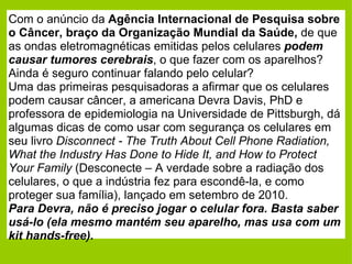 Com o anúncio da  Agência Internacional de Pesquisa sobre o Câncer, braço da Organização Mundial da Saúde,  de que as ondas eletromagnéticas emitidas pelos celulares  podem causar tumores cerebrais , o que fazer com os aparelhos? Ainda é seguro continuar falando pelo celular? Uma das primeiras pesquisadoras a afirmar que os celulares podem causar câncer, a americana Devra Davis, PhD e professora de epidemiologia na Universidade de Pittsburgh, dá algumas dicas de como usar com segurança os celulares em seu livro  Disconnect - The Truth About Cell Phone Radiation, What the Industry Has Done to Hide It, and How to Protect Your Family  (Desconecte – A verdade sobre a radiação dos celulares, o que a indústria fez para escondê-la, e como proteger sua família), lançado em setembro de 2010. Para Devra, não é preciso jogar o celular fora. Basta saber usá-lo (ela mesmo mantém seu aparelho, mas usa com um kit hands-free).   