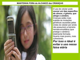 MANTENHA FORA do ALCANCE das CRIANÇAS O uso de celular pode  causar um tipo específico de câncer, o glioma, que atinge o cérebro.  Crianças estão mais sujeitas às mutações genéticas causadas pelas ondas do celular por ainda não possuírem a barreira hemato-encefálica (que protege o cérebro) totalmente formada.  Quanto mais jovens, mais vulneráveis.  Por isso o ideal é evitar o uso nessa faixa etária 
