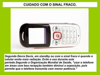 CUIDADO COM O SINAL FRACO. Segundo Devra Davis, em standby ou com o sinal fraco é quando o celular emite mais radiação. Evite o uso durante este período.Segundo a Organização Mundial de Saúde, "usar o telefone em áreas com boa recepção também diminui a exposição, pois permite que o telefone transmita com menor potência." 
