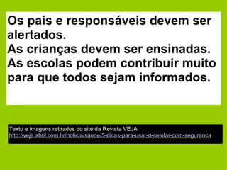 Os pais e responsáveis devem ser alertados.  As crianças devem ser ensinadas. As escolas podem contribuir muito para que todos sejam informados. Texto e imagens retirados do site da Revista VEJA http://veja.abril.com.br/noticia/saude/5-dicas-para-usar-o-celular-com-seguranca 