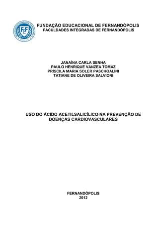 FUNDAÇÃO EDUCACIONAL DE FERNANDÓPOLIS
      FACULDADES INTEGRADAS DE FERNANDÓPOLIS




              JANAÍNA CARLA SENHA
         PAULO HENRIQUE VANZEA TOMAZ
        PRISCILA MARIA SOLER PASCHOALINI
           TATIANE DE OLIVEIRA SALVIONI




USO DO ÁCIDO ACETILSALICÍLICO NA PREVENÇÃO DE
         DOENÇAS CARDIOVASCULARES




                FERNANDÓPOLIS
                     2012
 