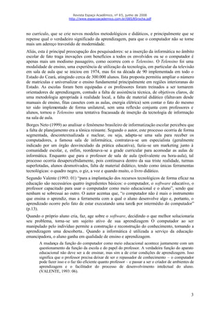 Revista Espaço Acadêmico, nº 85, junho de 2008
                         http://www.espacoacademico.com.br/085/85rocha.pdf




no currículo, que se crie novos modelos metodológicos e didáticos, e principalmente que se
repense qual o verdadeiro significado da aprendizagem, para que o computador não se torne
mais um adereço travestido de modernidade.
Aliás, esta é principal preocupação dos pesquisadores: se a inserção da informática no âmbito
escolar de fato traga inovações com benefícios a todos os envolvidos ou se o computador é
apenas mais um modismo passageiro, como ocorreu com o Telensino. O Telensino foi uma
modalidade de ensino, uma experiência de utilização da tecnologia, em particular da televisão
em sala de aula que se iniciou em 1974, mas foi na década de 90 implementada em todo o
Estado do Ceará, atingindo cerca de 300.000 alunos. Esta proposta permitiu ampliar o número
de matriculas e universalizar o ensino fundamental principalmente em regiões interioranas do
Estado. As escolas foram bem equipadas e os professores foram treinados a ser tornarem
orientadores de aprendizagem, contudo a falta de assistência técnica, de objetivos claros, de
uma metodologia apropriada à realidade local, a falta de material didático (faltavam desde
manuais de ensino, fitas cassetes com as aulas, energia elétrica) sem contar o fato do mesmo
ter sido implementado de forma unilateral, sem uma reflexão conjunta com professores e
alunos, tornou o Telensino uma tentativa fracassada de inserção da tecnologia de informação
na sala de aula.
Borges Neto (1999) ao analisar o fenômeno brasileiro de informatização escolar percebeu que
a falta de planejamento era a tônica reinante. Segundo o autor, este processo ocorria de forma
segmentada, descontextualizada e nuclear, ou seja, adapta-se uma sala para receber os
computadores, a famosa sala de informática, contratava-se um especialista (geralmente
indicado por um órgão desvinculado da prática educativa), fazia-se um marketing junto à
comunidade escolar, e, enfim, reordenava-se a grade curricular para acomodar as aulas de
informática. Enquanto que para o professor de sala de aula (polivalente ou hora-aula), tal
processo ocorria desapercebidamente, pois continuava dentro da sua triste realidade, turmas
superlotadas, alunos desmotivados, falta de material didático, tendo como únicas ferramentas
tecnológicas: o quadro negro, o giz, a voz e quando muito, o livro didático.
Segundo Valente (1993: 01) “para a implantação dos recursos tecnológicos de forma eficaz na
educação são necessários quatro ingredientes básicos: o computador, o software educativo, o
professor capacitado para usar o computador como meio educacional e o aluno”, sendo que
nenhum se sobressai ao outro. O autor acentua que, “o computador não é mais o instrumento
que ensina o aprendiz, mas a ferramenta com a qual o aluno desenvolve algo e, portanto, o
aprendizado ocorre pelo fato de estar executando uma tarefa por intermédio do computador”
(p.13).
Quando o próprio aluno cria, faz, age sobre o software, decidindo o que melhor solucionaria
seu problema, torna-se um sujeito ativo de sua aprendizagem O computador ao ser
manipulado pelo indivíduo permite a construção e reconstrução do conhecimento, tornando a
aprendizagem uma descoberta.. Quando a informática é utilizada a serviço da educação
emancipadora, o aluno ganha em qualidade de ensino e aprendizagem.
       A mudança da função do computador como meio educacional acontece juntamente com um
       questionamento da função da escola e do papel do professor. A verdadeira função do aparato
       educacional não deve ser a de ensinar, mas sim a de criar condições de aprendizagem. Isso
       significa que o professor precisa deixar de ser o repassador de conhecimento – o computador
       pode fazer isso e o faz tão eficiente quanto professor – e passar a ser o criador de ambientes de
       aprendizagem e o facilitador do processo de desenvolvimento intel ctual do aluno.
                                                                                      e
       (VALENTE, 1993: 06).




                                                                                                      3
 