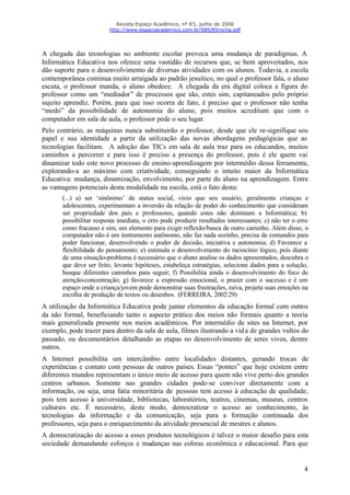 Revista Espaço Acadêmico, nº 85, junho de 2008
                         http://www.espacoacademico.com.br/085/85rocha.pdf




A chegada das tecnologias no ambiente escolar provoca uma mudança de paradigmas. A
Informática Educativa nos oferece uma vastidão de recursos que, se bem aproveitados, nos
dão suporte para o desenvolvimento de diversas atividades com os alunos. Todavia, a escola
contemporânea continua muito arraigada ao padrão jesuítico, no qual o professor fala, o aluno
escuta, o professor manda, o aluno obedece. A chegada da era digital coloca a figura do
professor como um “mediador” de processos que são, estes sim, capitaneados pelo próprio
sujeito aprendiz. Porém, para que isso ocorra de fato, é preciso que o professor não tenha
“medo” da possibilidade de autonomia do aluno, pois muitos acreditam que com o
computador em sala de aula, o professor pede o seu lugar.
Pelo contrário, as máquinas nunca substituirão o professor, desde que ele re-signifique seu
papel e sua identidade a partir da utilização das novas abordagens pedagógicas que as
tecnologias facilitam. A adoção das TICs em sala de aula traz para os educandos, muitos
caminhos a percorrer e para isso é preciso a presença do professor, pois é ele quem vai
dinamizar todo este novo processo de ensino-aprendizagem por intermédio dessa ferramenta,
explorando-a ao máximo com criatividade, conseguindo o intuito maior da Informática
Educativa: mudança, dinamização, envolvimento, por parte do aluno na aprendizagem. Entre
as vantagens potenciais desta modalidade na escola, está o fato desta:
       (...) a) ser ‘sinônimo’ de status social, visto que seu usuário, geralmente crianças e
       adolescentes, experimentam a inversão da relação de poder do conhecimento que consideram
       ser propriedade dos pais e professores, quando estes não dominam a Informática; b)
       possibilitar resposta imediata, o erro pode produzir resultados interessantes; c) não ter o erro
       como fracasso e sim, um elemento para exigir reflexão/busca de outro caminho. Além disso, o
       computador não é um instrumento autônomo, não faz nada sozinho, precisa de comandos para
       poder funcionar, desenvolvendo o poder de decisão, iniciativa e autonomia; d) Favorece a
       flexibilidade do pensamento; e) estimula o desenvolvimento do raciocínio lógico, pois diante
       de uma situação-problema é necessário que o aluno analise os dados apresentados, descubra o
       que deve ser feito, levante hipóteses, estabeleça estratégias, selecione dados para a solução,
       busque diferentes caminhos para seguir; f) Possibilita ainda o desenvolvimento do foco de
       atenção-concentração; g) favorece a expressão emocional, o prazer com o sucesso e é um
       espaço onde a criança/jovem pode demonstrar suas frustrações, raiva, projeta suas emoções na
       escolha de produção de textos ou desenhos. (FERREIRA, 2002:29)
A utilização da Informática Educativa pode juntar elementos da educação formal com outros
da não formal, beneficiando tanto o aspecto prático dos meios não formais quanto a teoria
mais generalizada presente nos meios acadêmicos. Por intermédio de sites na Internet, por
exemplo, pode trazer para dentro da sala de aula, filmes ilustrando a vid a de grandes vultos do
passado, ou documentários detalhando as etapas no desenvolvimento de seres vivos, dentre
outros.
A Internet possibilita um intercâmbio entre localidades distantes, gerando trocas de
experiências e contato com pessoas de outros países. Essas “pontes” que hoje existem entre
diferentes mundos representam o único meio de acesso para quem não vive perto dos grandes
centros urbanos. Somente nas grandes cidades pode-se conviver diretamente com a
informação, ou seja, uma fatia minoritária de pessoas tem acesso à educação de qualidade,
pois tem acesso à universidade, bibliotecas, laboratórios, teatros, cinemas, museus, centros
culturais etc. É necessário, deste modo, democratizar o acesso ao conhecimento, às
tecnologias da informação e da comunicação, seja para a formação continuada dos
professores, seja para o enriquecimento da atividade presencial de mestres e alunos.
A democratização do acesso a esses produtos tecnológicos é talvez o maior desafio para esta
sociedade demandando esforços e mudanças nas esferas econômica e educacional. Para que


                                                                                                     4
 