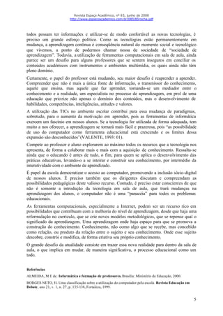 Revista Espaço Acadêmico, nº 85, junho de 2008
                          http://www.espacoacademico.com.br/085/85rocha.pdf




todos possam ter informações e utilizar-se de modo confortável as novas tecnologias, é
preciso um grande esforço político. Como as tecnologias estão permanentemente em
mudança, a aprendizagem contínua é conseqüência natural do momento social e tecnológico
que vivemos, a ponto de podermos chamar nossa de sociedade de “sociedade de
aprendizagem”. Todavia, a utilização de ferramentas computacionais em sala de aula, ainda
parece ser um desafio para alguns professores que se sentem inseguros em conciliar os
conteúdos acadêmicos com instrumentos e ambientes multimídia, os quais ainda não têm
pleno domínio.
Certamente, o papel do professor está mudando, seu maior desafio é reaprender a aprender.
Compreender que não é mais a única fonte de informação, o transmissor do conhecimento,
aquele que ensina, mas aquele que faz aprender, tornando-se um mediador entre o
conhecimento e a realidade, um especialista no processo de aprendizagem, em prol de uma
educação que prio rize não apenas o domínio dos conteúdos, mas o desenvolvimento de
habilidades, competências, inteligências, atitudes e valores.
A utilização das TICs no ambiente escolar contribui para essa mudança de paradigmas,
sobretudo, para o aumento da motivação em aprender, pois as ferramentas de informática
exercem um fascínio em nossos alunos. Se a tecnologia for utilizada de forma adequada, tem
muito a nos oferecer, a aprendizagem se tornará mais fácil e prazerosa, pois “as possibilidade
de uso do computador como ferramenta educacional está crescendo e os limites dessa
expansão são desconhecidos” (VALENTE, 1993: 01).
Compete ao professor e aluno explorarem ao máximo todos os recursos que a tecnologia nos
apresenta, de forma a colaborar mais e mais com a aquisição de conhecimento. Ressalta-se
ainda que o educando é antes de tudo, o fim, para quem se aplica o desenvolvimento das
práticas educativas, levando-o a se inteirar e construir seu conhecimento, por intermédio da
interatividade com o ambiente de aprendizado.
É papel da escola democratizar o acesso ao computador, promovendo a inclusão sócio-digital
de nossos alunos. É preciso também que os dirigentes discutam e compreendam as
possibilidades pedagógicas deste valioso recurso. Contudo, é preciso estar conscientes de que
não é somente a introdução da tecnologia em sala de aula, que trará mudanças na
aprendizagem dos alunos, o computador não é uma “panacéia” para todos os problemas
educacionais.
As ferramentas computacionais, especialmente a Internet, podem ser u recurso rico em
                                                                           m
possibilidades que contribuam com a melhoria do nível de aprendizagem, desde que haja uma
reformulação no currículo, que se crie novos modelos metodológicos, que se repense qual o
significado da aprendizagem. Uma aprendizagem onde haja espaço para que se promova a
construção do conhecimento. Conhecimento, não como algo que se recebe, mas concebido
como relação, ou produto da relação entre o sujeito e seu conhecimento. Onde esse sujeito
descobre, constrói e modifica, de forma criativa seu próprio conhecimento.
O grande desafio da atualidade consiste em trazer essa nova realidade para dentro da sala de
aula, o que implica em mudar, de maneira significativa, o processo educacional como um
todo.


Referências
ALMEIDA, M E de. Informática e formação de professores. Brasília: Ministério da Educação, 2000.
BORGES NETO, H. Uma classificação sobre a utilização do computador pela escola. Revista Educação em
Debate, ano 21, v. 1, n. 27, p. 135-138, Fortaleza, 1999.


                                                                                                      5
 