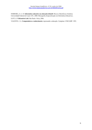 Revista Espaço Acadêmico, nº 85, junho de 2008
                           http://www.espacoacademico.com.br/085/85rocha.pdf



FERREIRA, A. L. D. Informática educativa na educação infantil: Riscos e Benefícios. Fortaleza:
Universidade Federal do Ceará-UFC, 2000. Monografia (Especialização em Informática Educativa)..
LUFT, C.P Dicionário Luft. São Paulo: Atica, 2006.
VALENTE, J. A. Computadores e conhecimento: repensando a educação. Campinas: UNICAMP. 1993.




                                                                                                  6
 