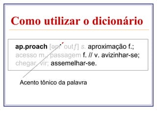 Como utilizar o dicionário
ap.proach [əpr´outƒ] s. aproximação f.;
acesso m., passagem f. // v. avizinhar-se;
chegar, vir; assemelhar-se.
Acento tônico da palavra

 