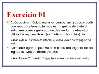 Exercício 01


Após ouvir a música, reunir os alunos em grupos e pedir
que eles apontem os termos estrangeiros do texto e
indiquem o seu significado ou de que forma eles são
utilizados aqui no Brasil (sem utilizar dicionário). Ex:
Link: texto ou símbolo da internet que nos leva à outra página da
web;



Comparar agora a palavra com o seu real significado no
inglês, através do dicionário. Ex:
Link: 1 s.elo. 2 conexão. 3 ligação, vínculo. • vt encadear, unir.;

 