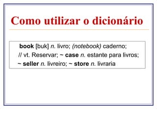 Como utilizar o dicionário
book [buk] n. livro; (notebook) caderno;
// vt. Reservar; ~ case n. estante para livros;
~ seller n. livreiro; ~ store n. livraria

 