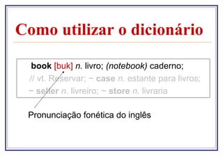 Como utilizar o dicionário
book [buk] n. livro; (notebook) caderno;
// vt. Reservar; ~ case n. estante para livros;
~ seller n. livreiro; ~ store n. livraria
Pronunciação fonética do inglês

 