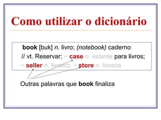 Como utilizar o dicionário
book [buk] n. livro; (notebook) caderno;
// vt. Reservar; ~ case n. estante para livros;
~ seller n. livreiro; ~ store n. livraria
Outras palavras que book finaliza

 