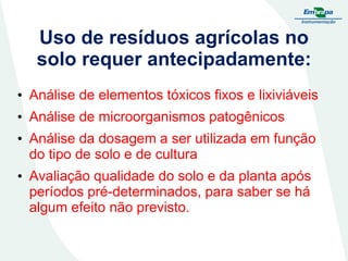 Uso de resíduos agrícolas no
solo requer antecipadamente:
• Análise de elementos tóxicos fixos e lixiviáveis
• Análise de microorganismos patogênicos

• Análise da dosagem a ser utilizada em função
do tipo de solo e de cultura
• Avaliação qualidade do solo e da planta após
períodos pré-determinados, para saber se há
algum efeito não previsto.

 
