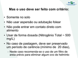 Mas o uso deve ser feito com critério:
• Somente no solo
• Não usar aspersão ou adubação folear
• Não pode entrar em contato direto com
alimento
• Usar de forma dosada (Nitrogênio Total ~ 500
mg/L)
• No caso de pastagem, deve ser preservado
um período de carência (mínimo de 20 dias),
– Neste caso recomenda-se o uso de um filtro de
areia prévio para eliminar algum ovo de helminto

 