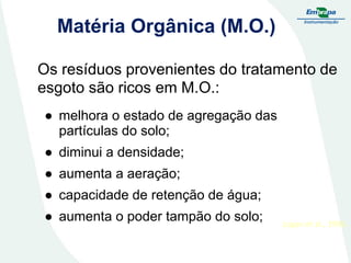 Matéria Orgânica (M.O.)
Os resíduos provenientes do tratamento de
esgoto são ricos em M.O.:
● melhora o estado de agregação das
partículas do solo;
● diminui a densidade;
● aumenta a aeração;

● capacidade de retenção de água;
● aumenta o poder tampão do solo;

Logan et al., 1996.

 
