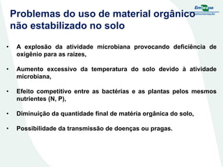 Problemas do uso de material orgânico
não estabilizado no solo
•

A explosão da atividade microbiana provocando deficiência de
oxigênio para as raízes,

•

Aumento excessivo da temperatura do solo devido à atividade
microbiana,

•

Efeito competitivo entre as bactérias e as plantas pelos mesmos
nutrientes (N, P),

•

Diminuição da quantidade final de matéria orgânica do solo,

•

Possibilidade da transmissão de doenças ou pragas.

 