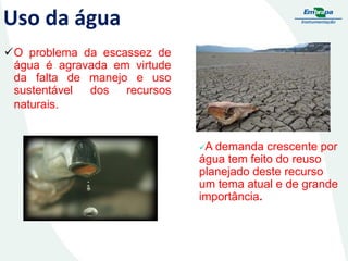 Uso da água
O problema da escassez de
água é agravada em virtude
da falta de manejo e uso
sustentável
dos
recursos
naturais.

A

demanda crescente por
água tem feito do reuso
planejado deste recurso
um tema atual e de grande
importância.

 