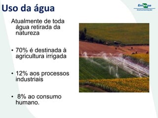 Uso da água
Atualmente de toda
água retirada da
natureza
• 70% é destinada à
agricultura irrigada
• 12% aos processos
industriais
• 8% ao consumo
humano.

 