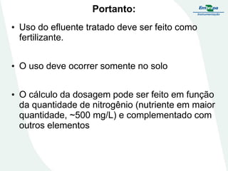 Portanto:
• Uso do efluente tratado deve ser feito como
fertilizante.
• O uso deve ocorrer somente no solo

• O cálculo da dosagem pode ser feito em função
da quantidade de nitrogênio (nutriente em maior
quantidade, ~500 mg/L) e complementado com
outros elementos

 